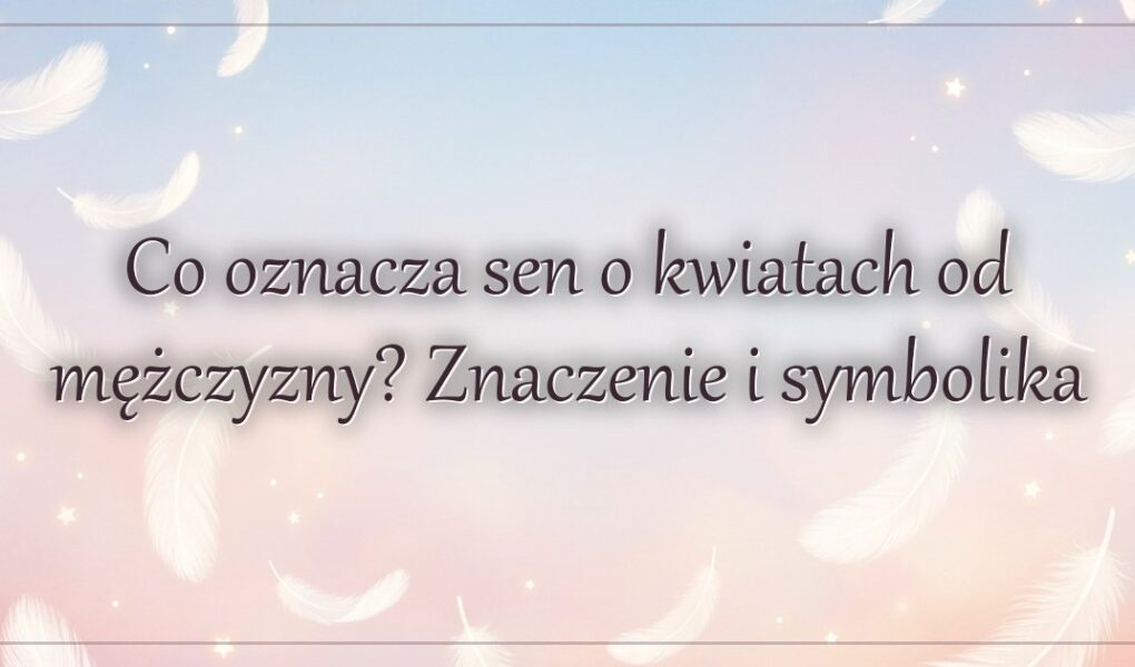 Co oznacza sen o kwiatach od mężczyzny? Znaczenie i symbolika