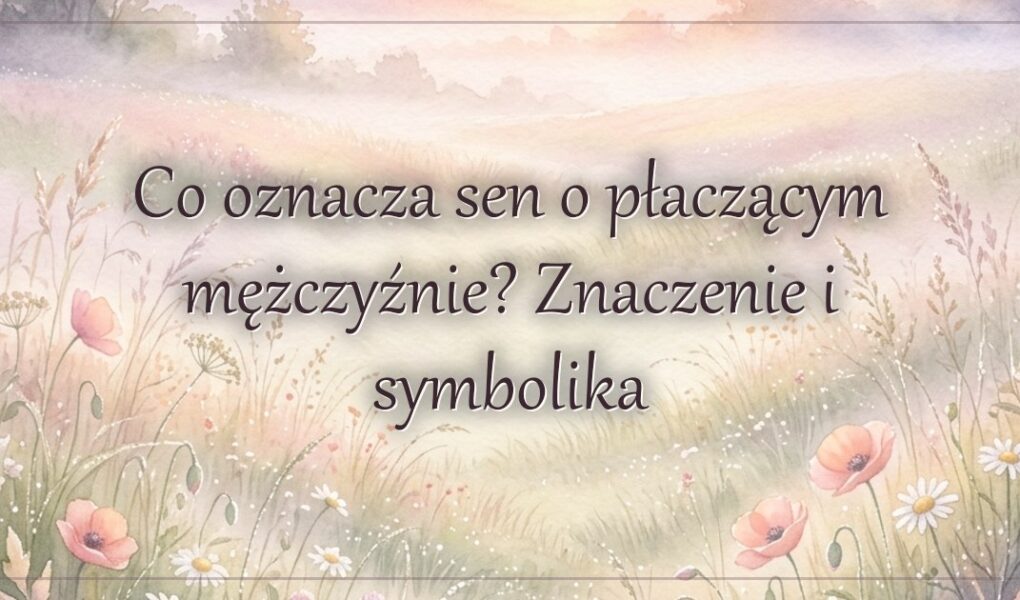 Co oznacza sen o płaczącym mężczyźnie? Znaczenie i symbolika