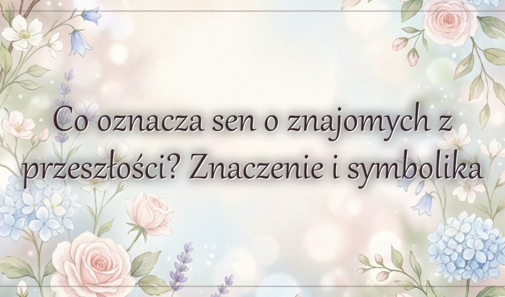 Co oznacza sen o znajomych z przeszłości? Znaczenie i symbolika