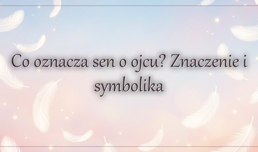 Co oznacza sen o ojcu? Znaczenie i symbolika